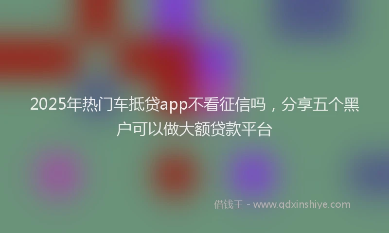 2025年热门车抵贷app不看征信吗,分享五个黑户可以做大额贷款平台