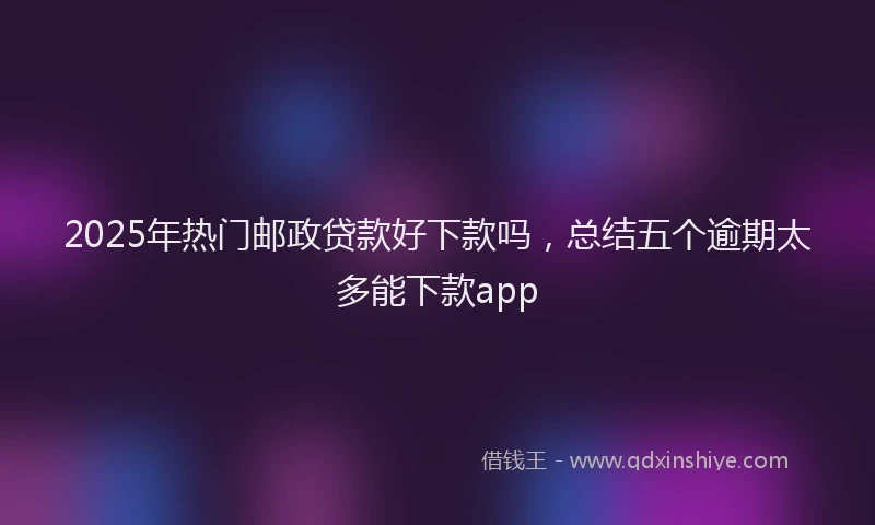 2025年热门邮政贷款好下款吗，总结五个逾期太多能下款app