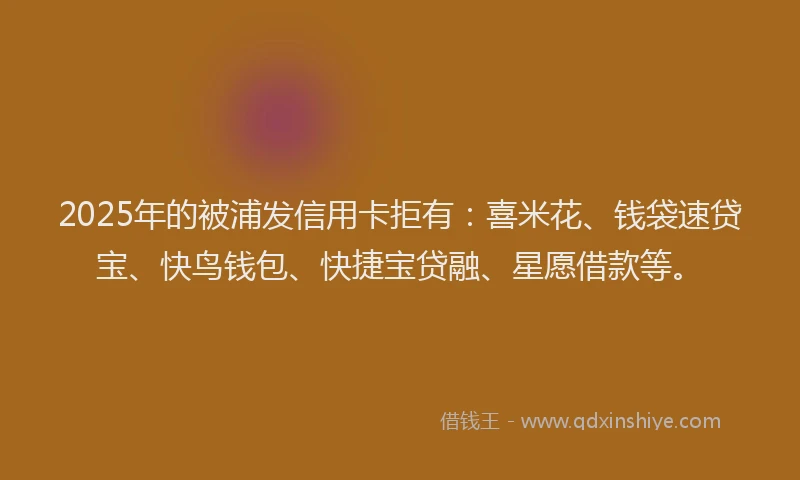 2025年的被浦发信用卡拒有:喜米花、钱袋速贷宝、快鸟钱包、快捷宝贷融、星愿借款等。