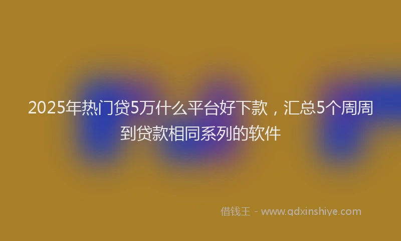 2025年热门贷5万什么平台好下款，汇总5个周周到贷款相同系列的软件