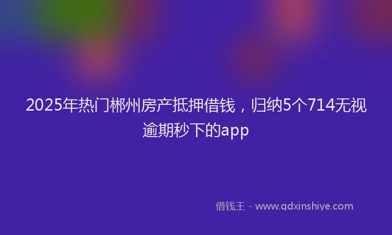 2025年热门郴州房产抵押借钱，归纳5个714无视逾期秒下的app
