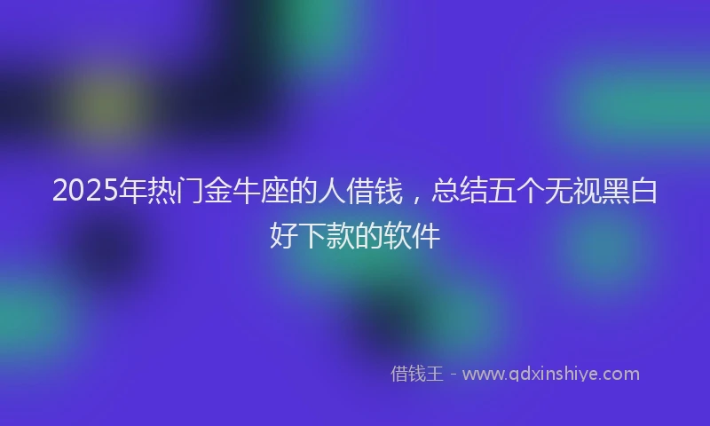 2025年热门金牛座的人借钱,总结五个无视黑白好下款的软件