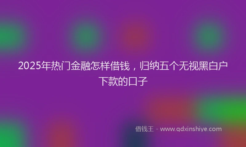 2025年热门金融怎样借钱，归纳五个无视黑白户下款的口子