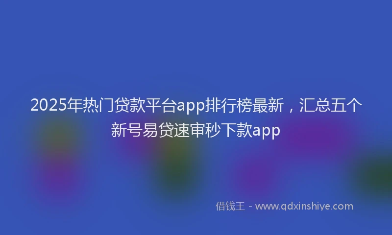 2025年热门贷款平台app排行榜最新,汇总五个新号易贷速审秒下款app