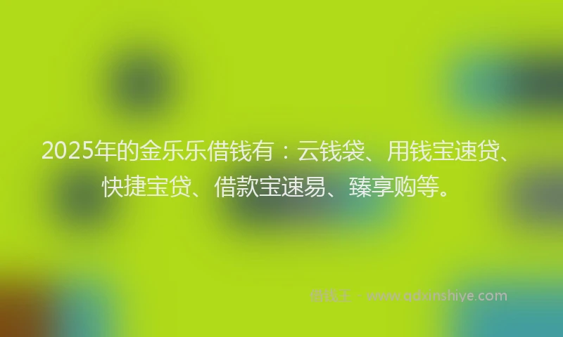 2025年的金乐乐借钱有：云钱袋、用钱宝速贷、快捷宝贷、借款宝速易、臻享购等。