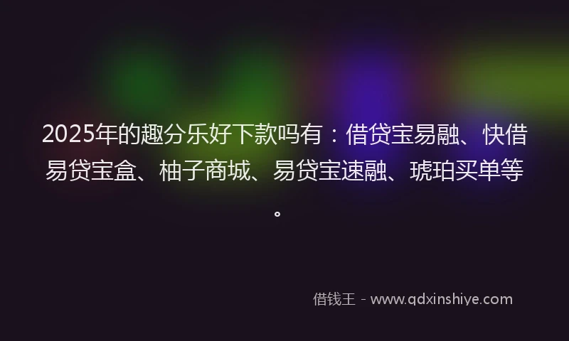 2025年的趣分乐好下款吗有：借贷宝易融、快借易贷宝盒、柚子商城、易贷宝速融、琥珀买单等。