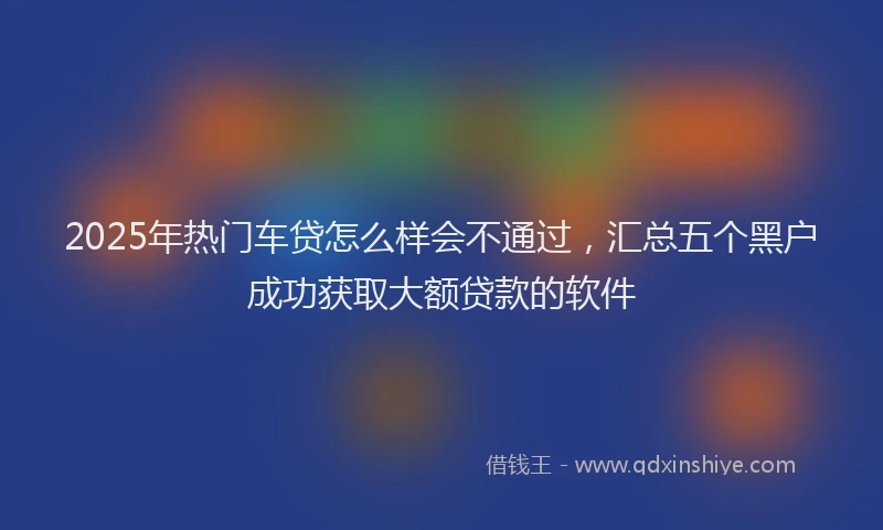 2025年热门车贷怎么样会不通过,汇总五个黑户成功获取大额贷款的软件