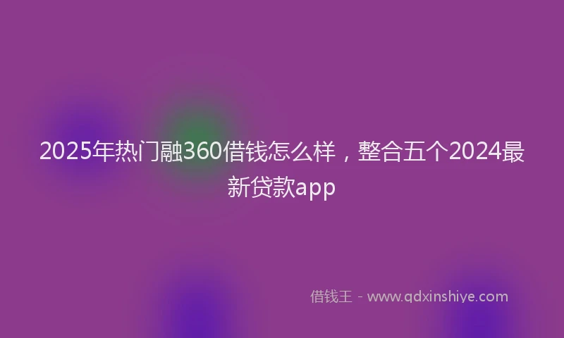 2025年热门融360借钱怎么样，整合五个2024最新贷款app