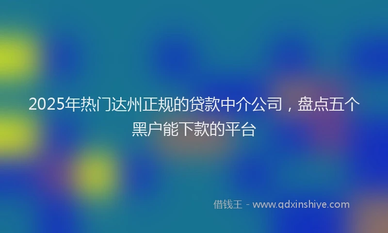 2025年热门达州正规的贷款中介公司,盘点五个黑户能下款的平台