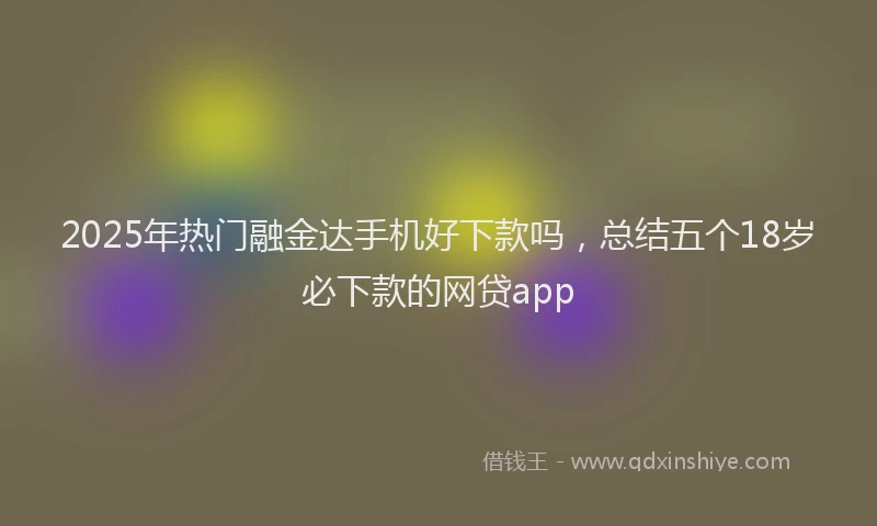 2025年热门融金达手机好下款吗，总结五个18岁必下款的网贷app