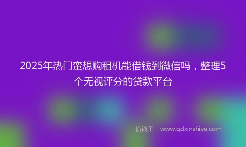 2025年热门蛮想购租机能借钱到微信吗，整理5个无视评分的贷款平台