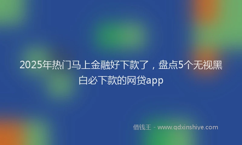 2025年热门马上金融好下款了,盘点5个无视黑白必下款的网贷app