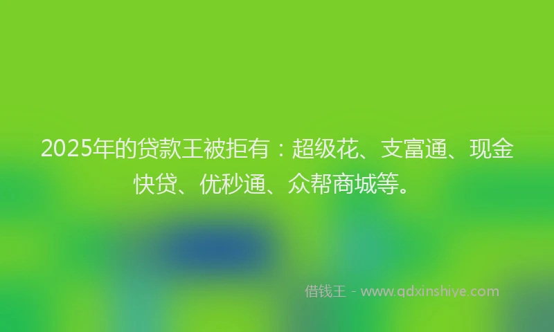 2025年的贷款王被拒有:超级花、支富通、现金快贷、优秒通、众帮商城等。