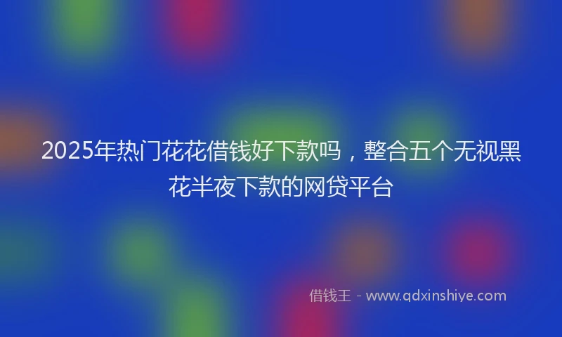 2025年热门花花借钱好下款吗，整合五个无视黑花半夜下款的网贷平台