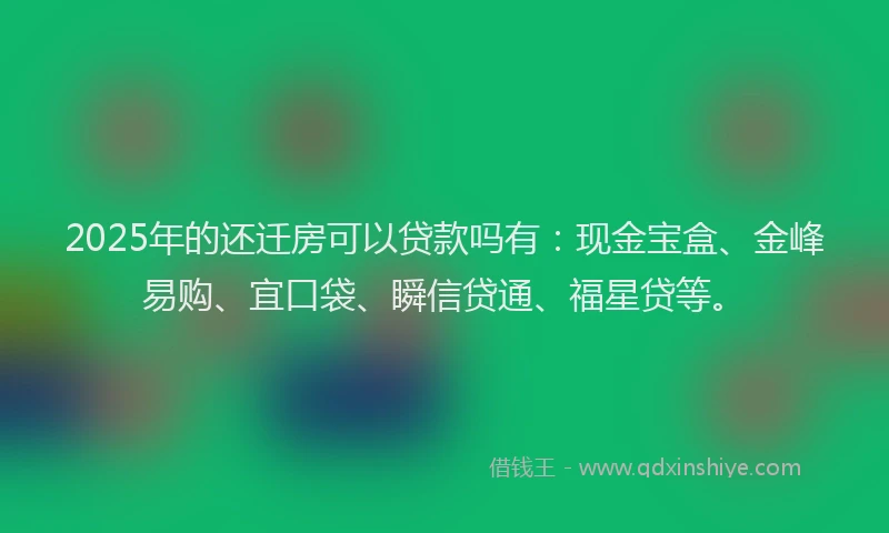 2025年的还迁房可以贷款吗有：现金宝盒、金峰易购、宜口袋、瞬信贷通、福星贷等。