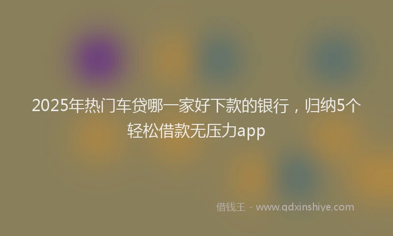 2025年热门车贷哪一家好下款的银行，归纳5个轻松借款无压力app
