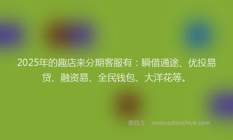 2025年的趣店来分期客服有：瞬借通途、优投易贷、融资易、全民钱包、大洋花等。