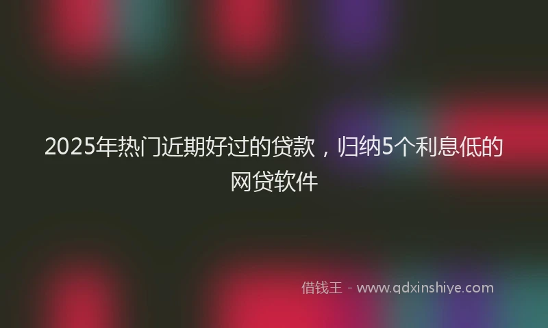 2025年热门近期好过的贷款，归纳5个利息低的网贷软件