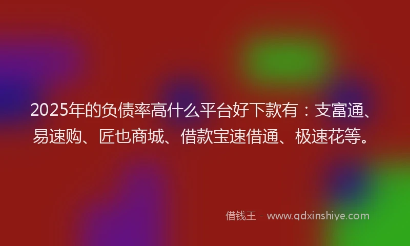 2025年的负债率高什么平台好下款有:支富通、易速购、匠也商城、借款宝速借通、极速花等。
