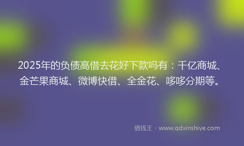 2025年的负债高借去花好下款吗有:千亿商城、金芒果商城、微博快借、全金花、哆哆分期等。