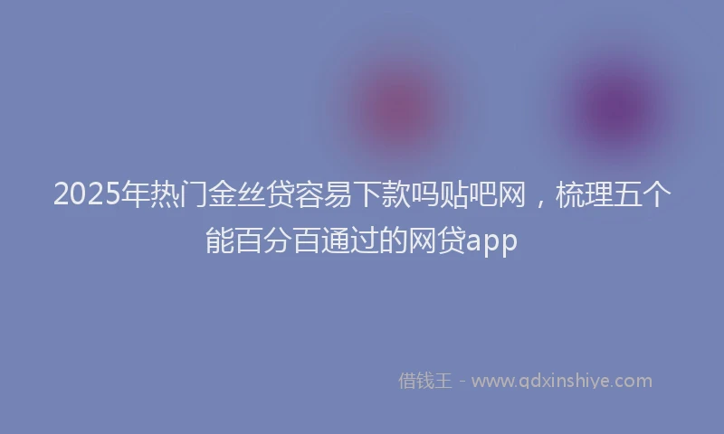 2025年热门金丝贷容易下款吗贴吧网,梳理五个能百分百通过的网贷app