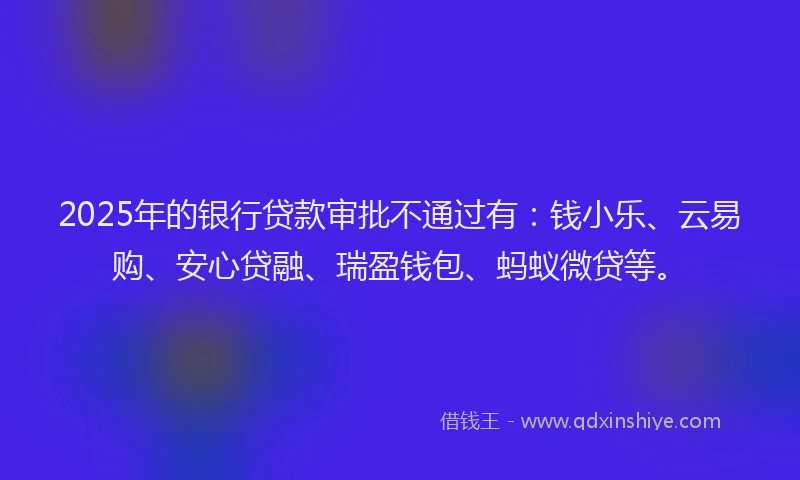 2025年的银行贷款审批不通过有：钱小乐、云易购、安心贷融、瑞盈钱包、蚂蚁微贷等。
