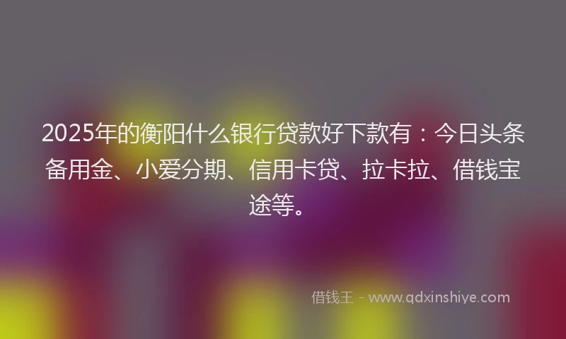 2025年的衡阳什么银行贷款好下款有:今日头条备用金、小爱分期、信用卡贷、拉卡拉、借钱宝途等。