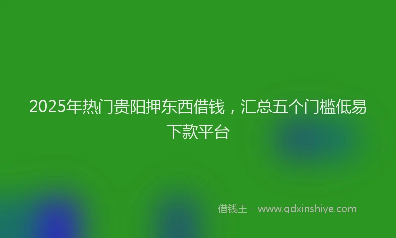 2025年热门贵阳押东西借钱，汇总五个门槛低易下款平台