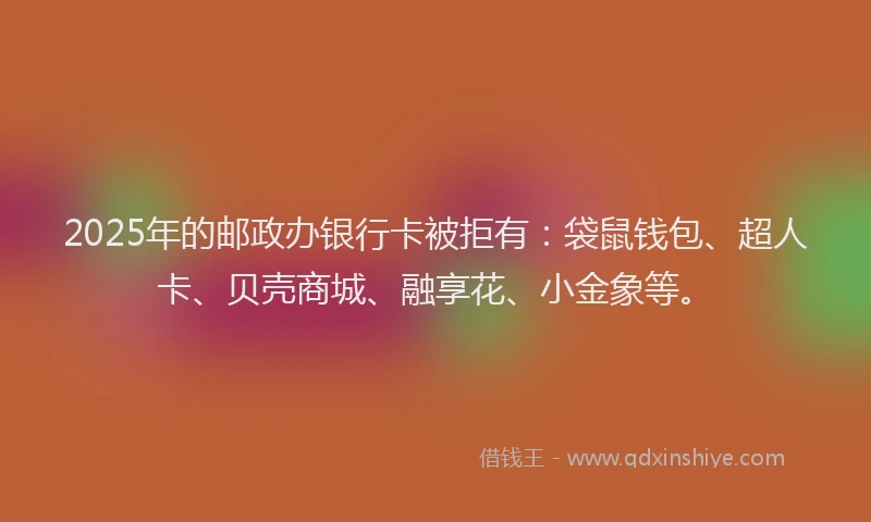 2025年的邮政办银行卡被拒有：袋鼠钱包、超人卡、贝壳商城、融享花、小金象等。