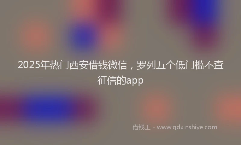 2025年热门西安借钱微信,罗列五个低门槛不查征信的app