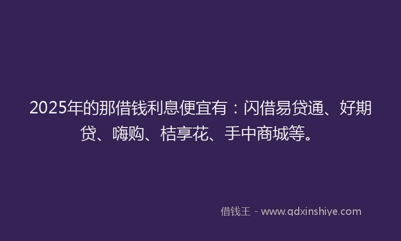2025年的那借钱利息便宜有:闪借易贷通、好期贷、嗨购、桔享花、手中商城等。