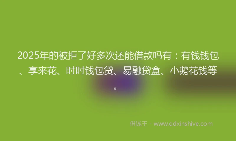 2025年的被拒了好多次还能借款吗有：有钱钱包、享来花、时时钱包贷、易融贷盒、小鹅花钱等。