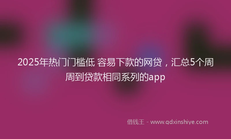 2025年热门门槛低 容易下款的网贷，汇总5个周周到贷款相同系列的app