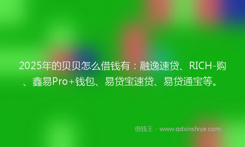 2025年的贝贝怎么借钱有：融逸速贷、RICH-购、鑫易Pro+钱包、易贷宝速贷、易贷通宝等。
