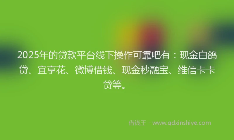 2025年的贷款平台线下操作可靠吧有:现金白鸽贷、宜享花、微博借钱、现金秒融宝、维信卡卡贷等。