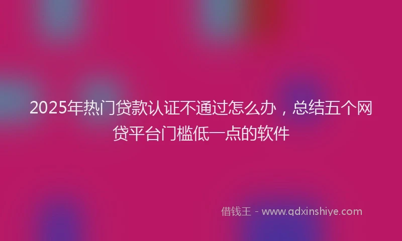 2025年热门贷款认证不通过怎么办,总结五个网贷平台门槛低一点的软件