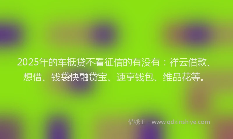 2025年的车抵贷不看征信的有没有:祥云借款、想借、钱袋快融贷宝、速享钱包、维品花等。
