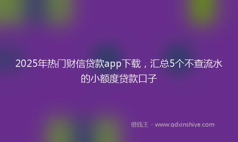 2025年热门财信贷款app下载，汇总5个不查流水的小额度贷款口子