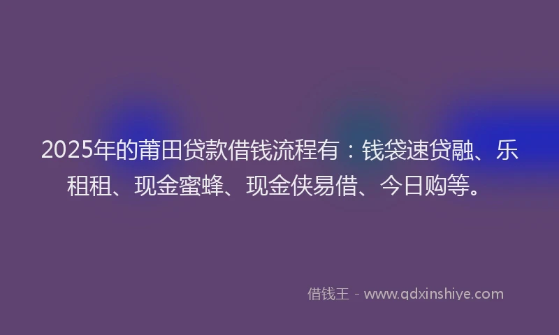 2025年的莆田贷款借钱流程有：钱袋速贷融、乐租租、现金蜜蜂、现金侠易借、今日购等。