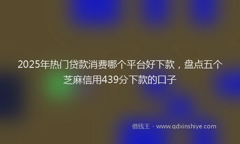 2025年热门贷款消费哪个平台好下款,盘点五个芝麻信用439分下款的口子