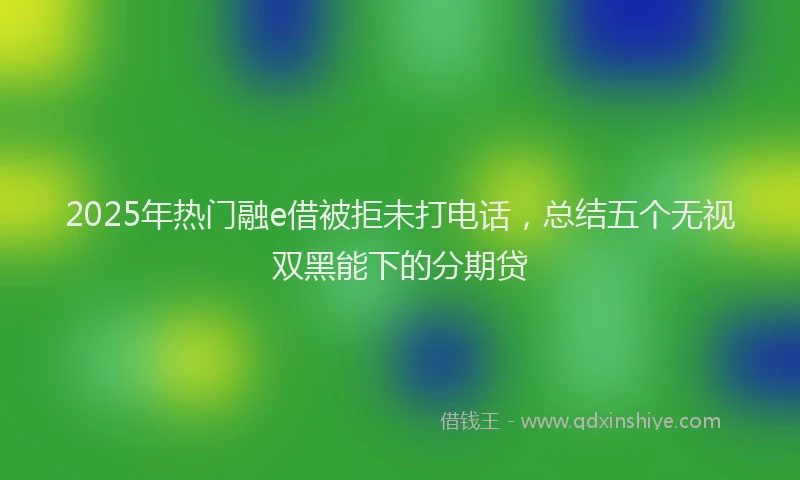2025年热门融e借被拒未打电话，总结五个无视双黑能下的分期贷