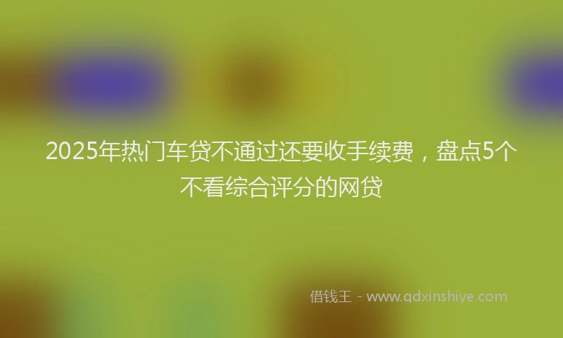 2025年热门车贷不通过还要收手续费，盘点5个不看综合评分的网贷
