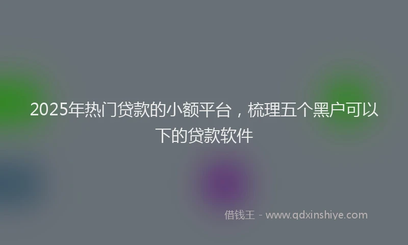 2025年热门贷款的小额平台,梳理五个黑户可以下的贷款软件