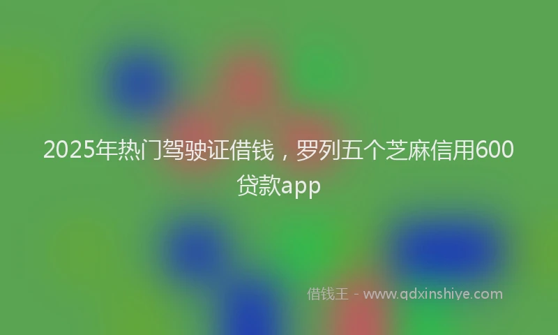2025年热门驾驶证借钱，罗列五个芝麻信用600贷款app