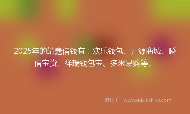 2025年的靖鑫借钱有：欢乐钱包、开源商城、瞬借宝贷、祥瑞钱包宝、多米易购等。