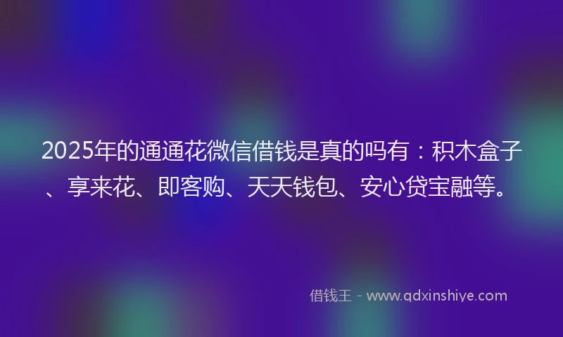 2025年的通通花微信借钱是真的吗有:积木盒子、享来花、即客购、天天钱包、安心贷宝融等。