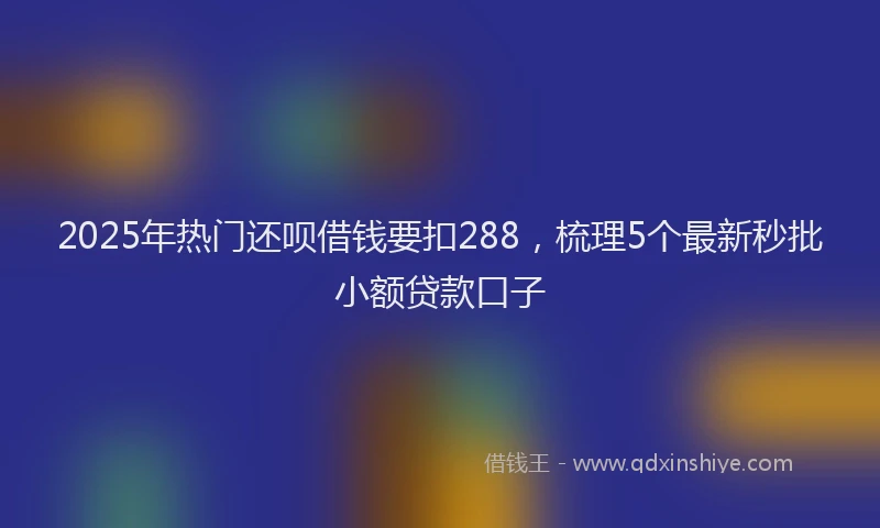 2025年热门还呗借钱要扣288,梳理5个最新秒批小额贷款口子