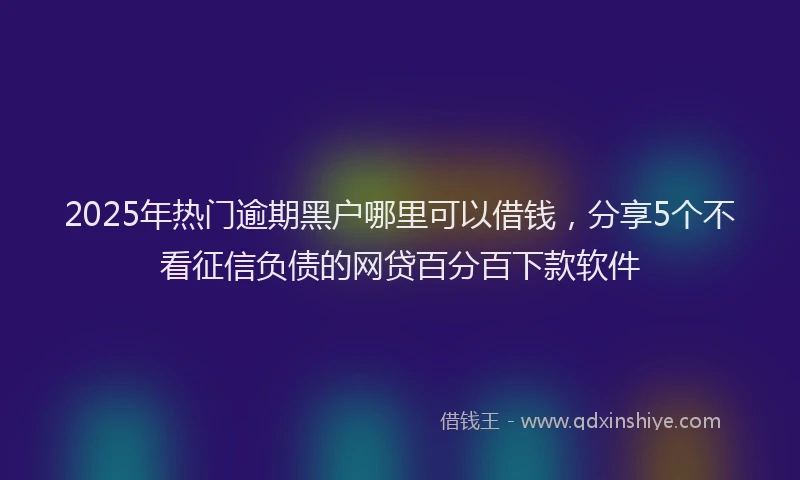 2025年热门逾期黑户哪里可以借钱,分享5个不看征信负债的网贷百分百下款软件