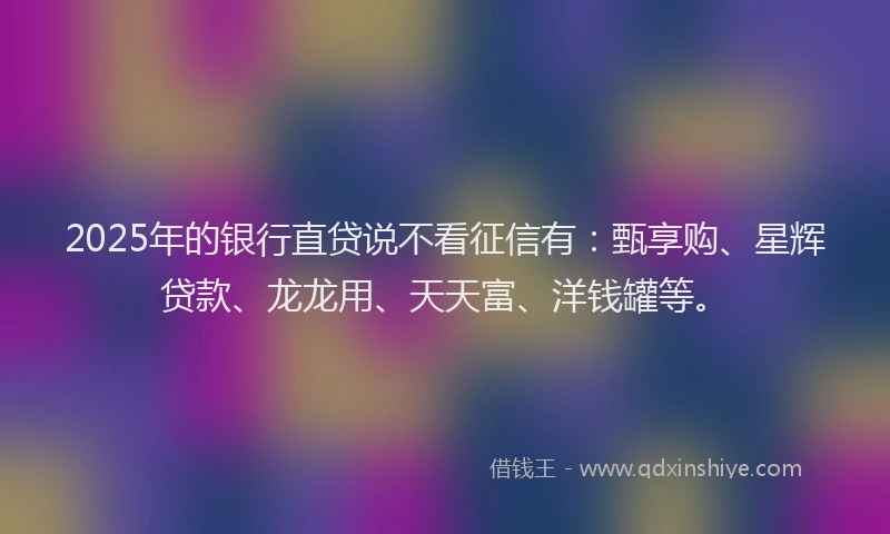 2025年的银行直贷说不看征信有：甄享购、星辉贷款、龙龙用、天天富、洋钱罐等。