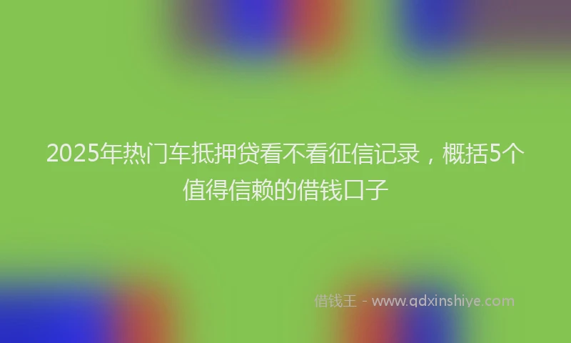 2025年热门车抵押贷看不看征信记录，概括5个值得信赖的借钱口子